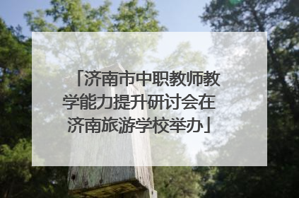 济南市中职教师教学能力提升研讨会在济南旅游学校举办