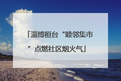 淄博桓台“睦邻集市”点燃社区烟火气