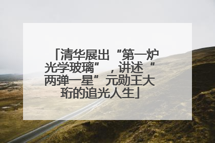 清华展出“第一炉光学玻璃”，讲述“两弹一星”元勋王大珩的追光人生