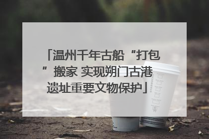 温州千年古船“打包”搬家 实现朔门古港遗址重要文物保护