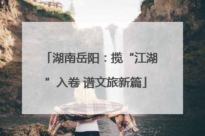 湖南岳阳：揽“江湖”入卷 谱文旅新篇