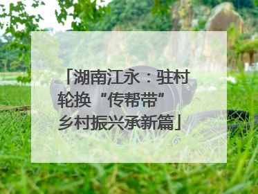 湖南江永：驻村轮换“传帮带” 乡村振兴承新篇