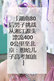 湖南80后男子挑战从湘江源头漂流4000公里至北京：想给儿子高考加油