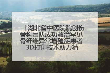 湖北省中医院院创伤骨科团队成功救治罕见骨纤维异常增殖症患者 3D打印技术助力精准矫形手术