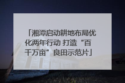 湘潭启动耕地布局优化两年行动 打造“百千万亩”良田示范片