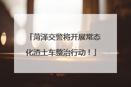 菏泽交警将开展常态化渣土车整治行动！