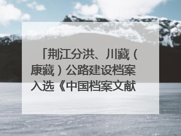 荆江分洪、川藏（康藏）公路建设档案入选《中国档案文献遗产名录》