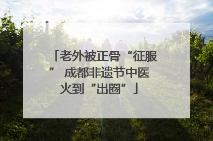 老外被正骨“征服” 成都非遗节中医火到“出圈”