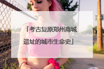 考古复原郑州商城遗址的城市生命史