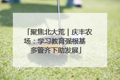 聚焦北大荒｜庆丰农场：学习教育强根基 多管齐下助发展