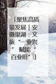 聚焦高质量发展｜安徽巢湖：文旅“一业兴” 赋能“百业旺”