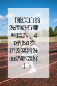能美白的洗面奶有哪些精选，40到50岁建议买的洗面奶哪款好