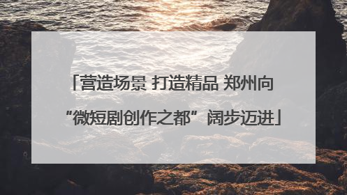 营造场景 打造精品 郑州向“微短剧创作之都”阔步迈进