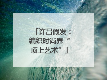 许昌假发：编织时尚界“顶上艺术”