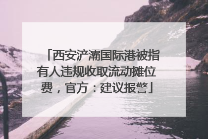 西安浐灞国际港被指有人违规收取流动摊位费，官方：建议报警