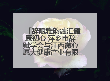 辞赋雅韵融汇健康初心 萍乡市辞赋学会与江西微心愿大健康产业有限公司共话文化发展新篇（图）