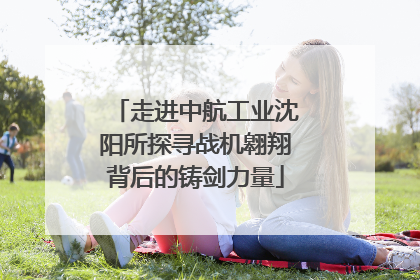 走进中航工业沈阳所探寻战机翱翔背后的铸剑力量