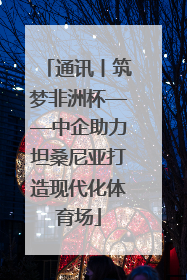 通讯丨筑梦非洲杯——中企助力坦桑尼亚打造现代化体育场