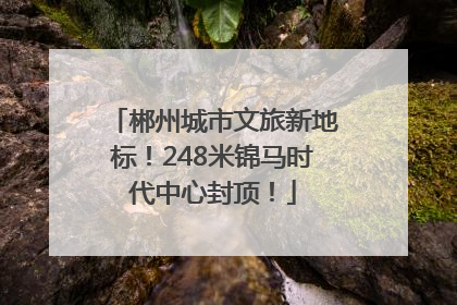 郴州城市文旅新地标！248米锦马时代中心封顶！