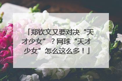 郑钦文又要对决“天才少女”？网球“天才少女”怎么这么多！