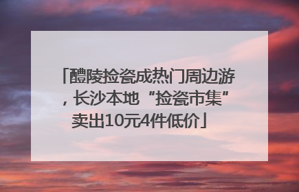 醴陵捡瓷成热门周边游，长沙本地“捡瓷市集”卖出10元4件低价