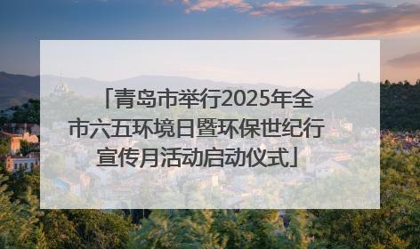 青岛市举行2025年全市六五环境日暨环保世纪行宣传月活动启动仪式