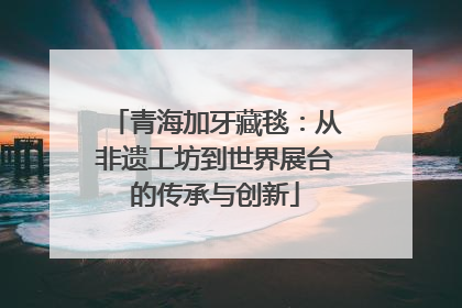 青海加牙藏毯：从非遗工坊到世界展台的传承与创新