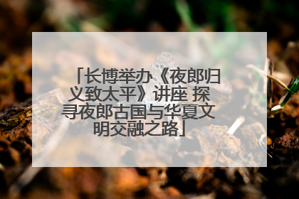 长博举办《夜郎归义致太平》讲座 探寻夜郎古国与华夏文明交融之路