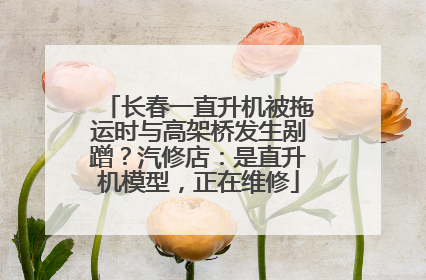 长春一直升机被拖运时与高架桥发生剐蹭？汽修店：是直升机模型，正在维修