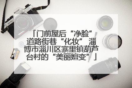 门前屋后“净脸” 道路街巷“化妆” 淄博市淄川区寨里镇葫芦台村的“美丽嬗变”
