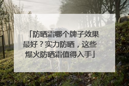 防晒霜哪个牌子效果最好？实力防晒，这些爆火防晒霜值得入手