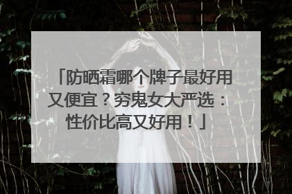 防晒霜哪个牌子最好用又便宜？穷鬼女大严选：性价比高又好用！