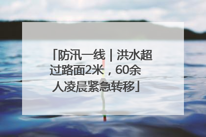 防汛一线｜洪水超过路面2米，60余人凌晨紧急转移
