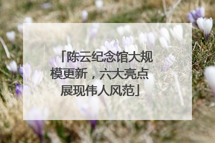 陈云纪念馆大规模更新，六大亮点展现伟人风范