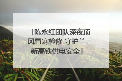 陈永红团队深夜顶风冒寒检修 守护兰新高铁供电安全