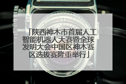 陕西神木市首届人工智能机器人大赛暨全球发明大会中国区神木赛区选拔赛隆重举行