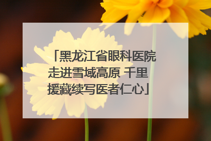 黑龙江省眼科医院走进雪域高原 千里援藏续写医者仁心
