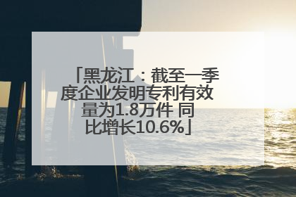黑龙江：截至一季度企业发明专利有效量为1.8万件 同比增长10.6%