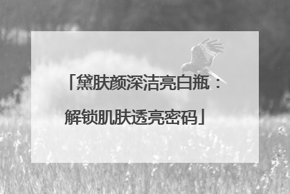 黛肤颜深洁亮白瓶：解锁肌肤透亮密码