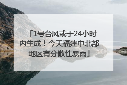 1号台风或于24小时内生成！今天福建中北部地区有分散性暴雨