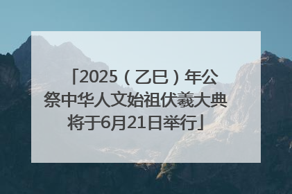 2025（乙巳）年公祭中华人文始祖伏羲大典将于6月21日举行