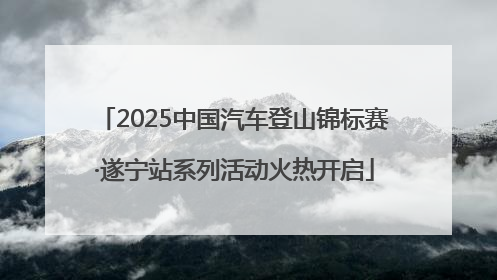 2025中国汽车登山锦标赛·遂宁站系列活动火热开启