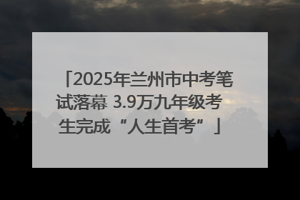 2025年兰州市中考笔试落幕 3.9万九年级考生完成“人生首考”