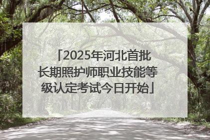 2025年河北首批长期照护师职业技能等级认定考试今日开始