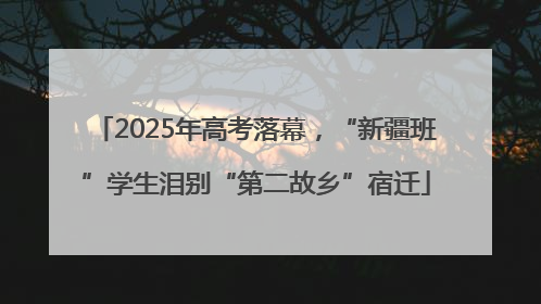 2025年高考落幕，“新疆班”学生泪别“第二故乡”宿迁
