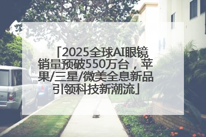 2025全球AI眼镜销量预破550万台，苹果/三星/微美全息新品引领科技新潮流