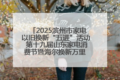 2025滨州市家电以旧换新“五进”活动 第十九届山东家电消费节暨海尔换新万里 行山东站全面启动