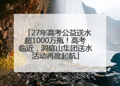 27年高考公益送水超1000万瓶！高考临近，洞庭山集团送水活动再度起航