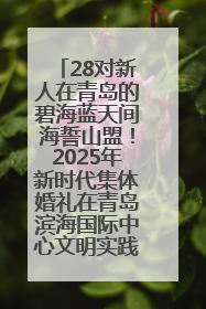 28对新人在青岛的碧海蓝天间海誓山盟！2025年新时代集体婚礼在青岛滨海国际中心文明实践广场举行