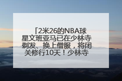 2米26的NBA球星文班亚马已在少林寺剃发、换上僧服，将闭关修行10天！少林寺回应：人在寺里